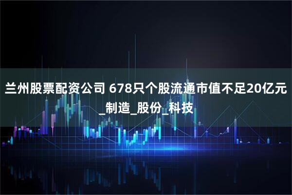 兰州股票配资公司 678只个股流通市值不足20亿元_制造_股份_科技