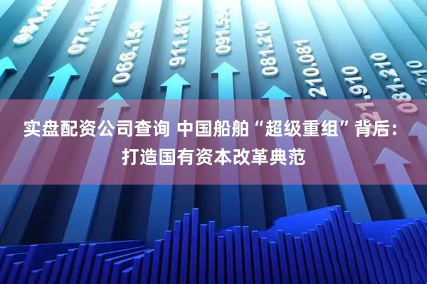 实盘配资公司查询 中国船舶“超级重组”背后: 打造国有资本改革典范