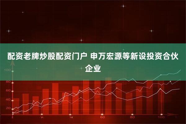 配资老牌炒股配资门户 申万宏源等新设投资合伙企业