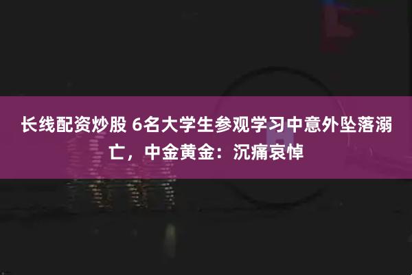 长线配资炒股 6名大学生参观学习中意外坠落溺亡，中金黄金：沉痛哀悼