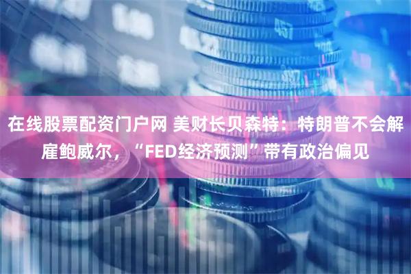 在线股票配资门户网 美财长贝森特：特朗普不会解雇鲍威尔，“FED经济预测”带有政治偏见
