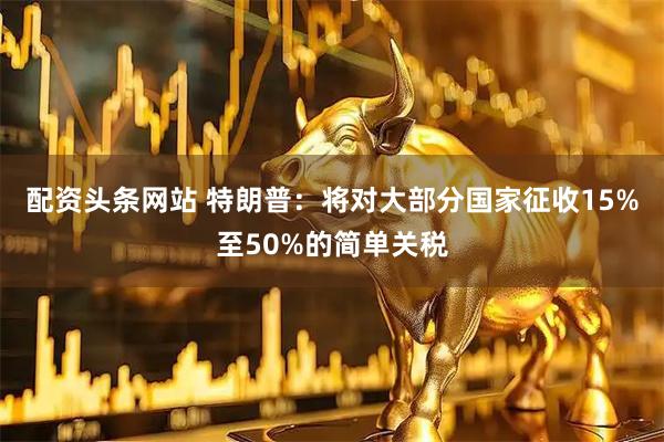 配资头条网站 特朗普：将对大部分国家征收15%至50%的简单关税