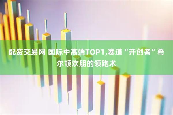 配资交易网 国际中高端TOP1,赛道“开创者”希尔顿欢朋的领跑术