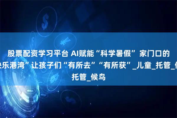 股票配资学习平台 AI赋能“科学暑假” 家门口的“快乐港湾”让孩子们“有所去”“有所获”_儿童_托管_候鸟