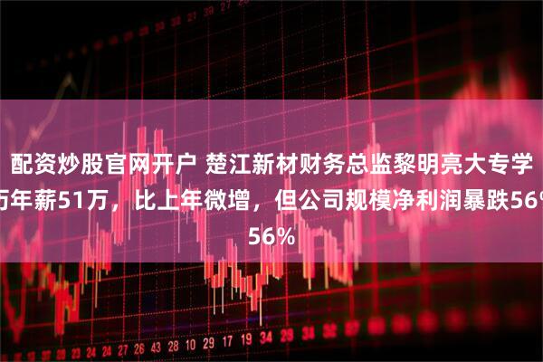 配资炒股官网开户 楚江新材财务总监黎明亮大专学历年薪51万，比上年微增，但公司规模净利润暴跌56%