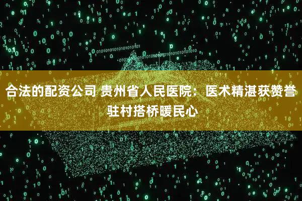 合法的配资公司 贵州省人民医院：医术精湛获赞誉 驻村搭桥暖民心