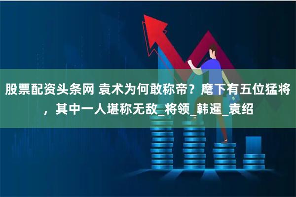 股票配资头条网 袁术为何敢称帝？麾下有五位猛将，其中一人堪称无敌_将领_韩暹_袁绍