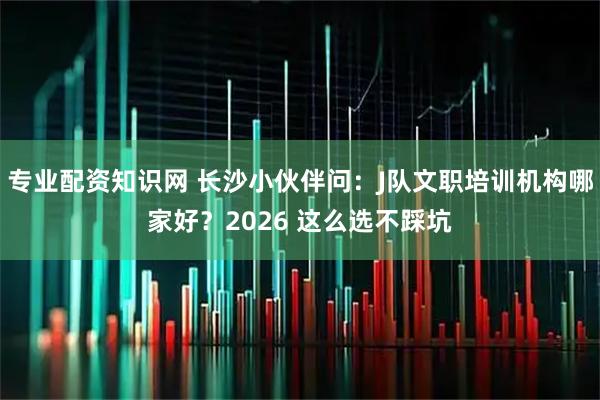专业配资知识网 长沙小伙伴问：J队文职培训机构哪家好？2026 这么选不踩坑
