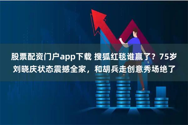 股票配资门户app下载 搜狐红毯谁赢了？75岁刘晓庆状态震撼全家，和胡兵走创意秀场绝了