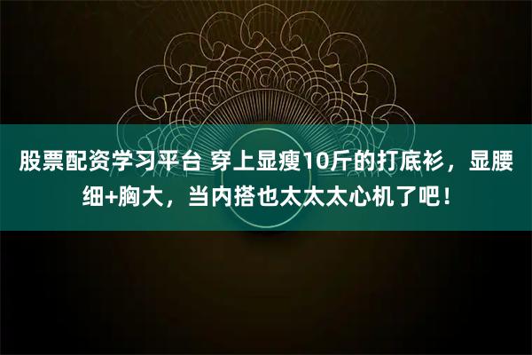 股票配资学习平台 穿上显瘦10斤的打底衫，显腰细+胸大，当内搭也太太太心机了吧！