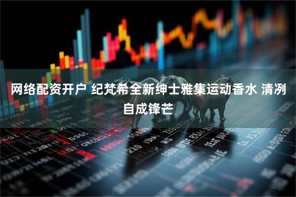 网络配资开户 纪梵希全新绅士雅集运动香水 清冽自成锋芒