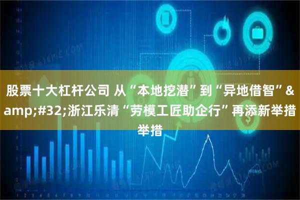 股票十大杠杆公司 从“本地挖潜”到“异地借智” 浙江乐清“劳模工匠助企行”再添新举措
